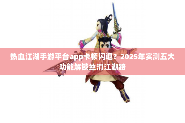 热血江湖手游平台app卡顿闪退？2025年实测五大功能解锁丝滑江湖路