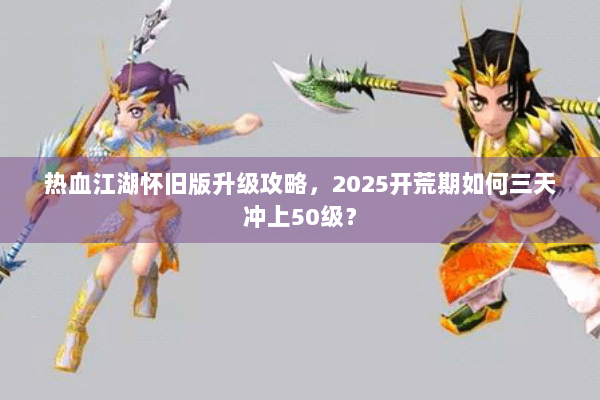 热血江湖怀旧版升级攻略，2025开荒期如何三天冲上50级？