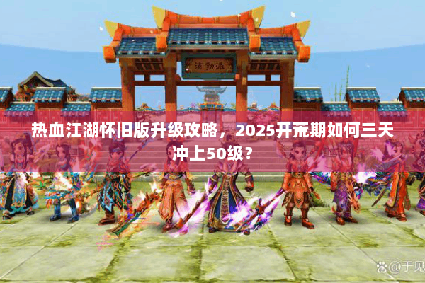 热血江湖怀旧版升级攻略，2025开荒期如何三天冲上50级？