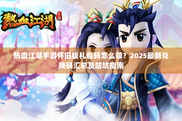 热血江湖手游怀旧版礼包码怎么领？2025最新兑换码汇总及防坑指南