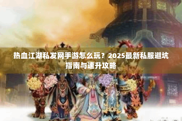 热血江湖私发网手游怎么玩？2025最新私服避坑指南与速升攻略
