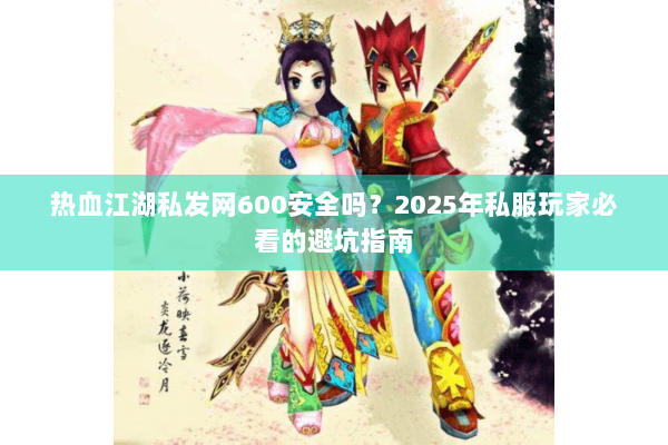 热血江湖私发网600安全吗？2025年私服玩家必看的避坑指南