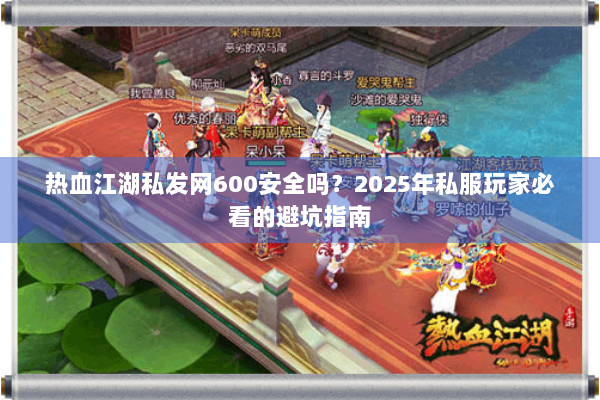 热血江湖私发网600安全吗？2025年私服玩家必看的避坑指南