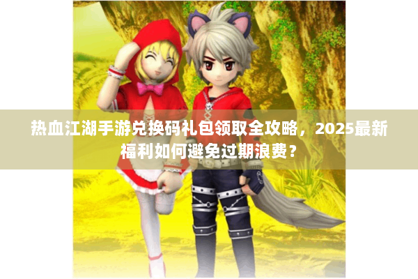 热血江湖手游兑换码礼包领取全攻略，2025最新福利如何避免过期浪费？