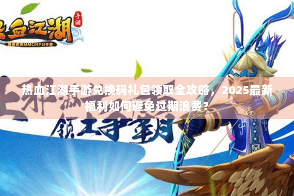 热血江湖手游兑换码礼包领取全攻略，2025最新福利如何避免过期浪费？