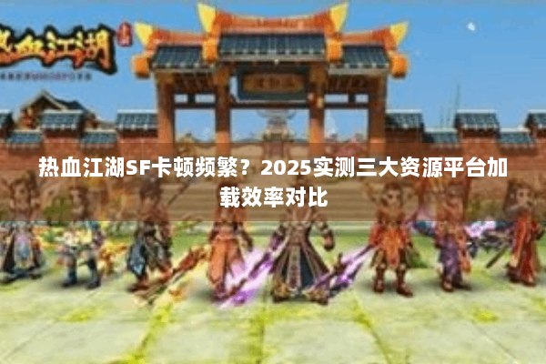 热血江湖SF卡顿频繁？2025实测三大资源平台加载效率对比