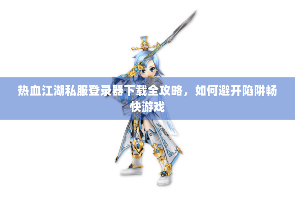 热血江湖私服登录器下载全攻略，如何避开陷阱畅快游戏