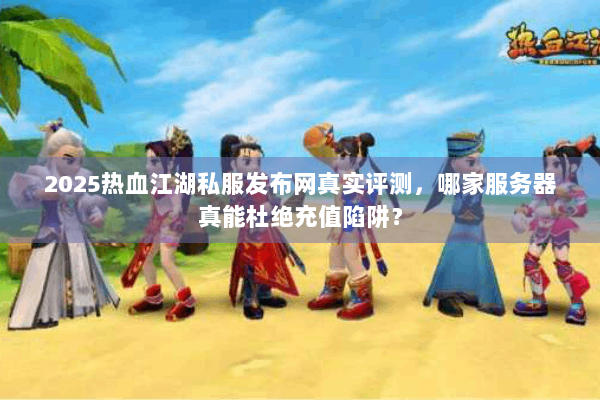 2025热血江湖私服发布网真实评测，哪家服务器真能杜绝充值陷阱？