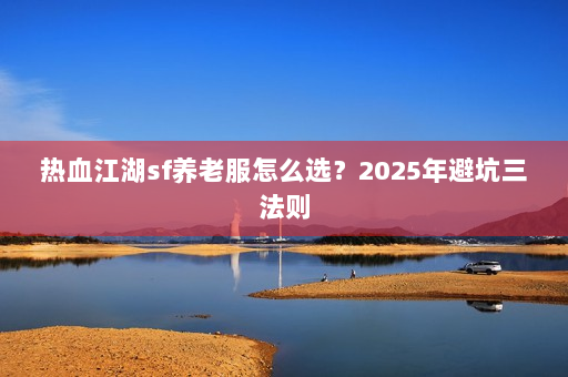 热血江湖sf养老服怎么选？2025年避坑三法则