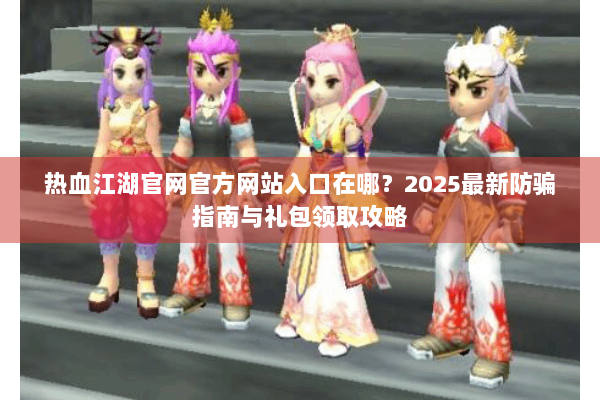 热血江湖官网官方网站入口在哪？2025最新防骗指南与礼包领取攻略