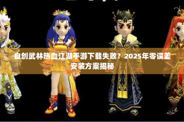 自创武林热血江湖手游下载失败？2025年零误差安装方案揭秘