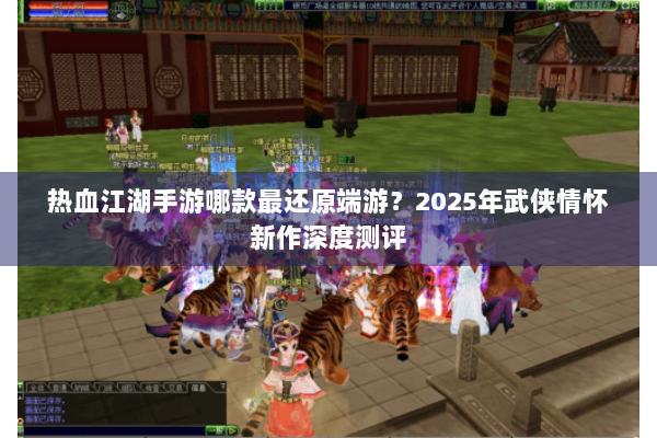 热血江湖手游哪款最还原端游？2025年武侠情怀新作深度测评