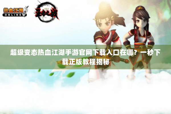 超级变态热血江湖手游官网下载入口在哪？一秒下载正版教程揭秘