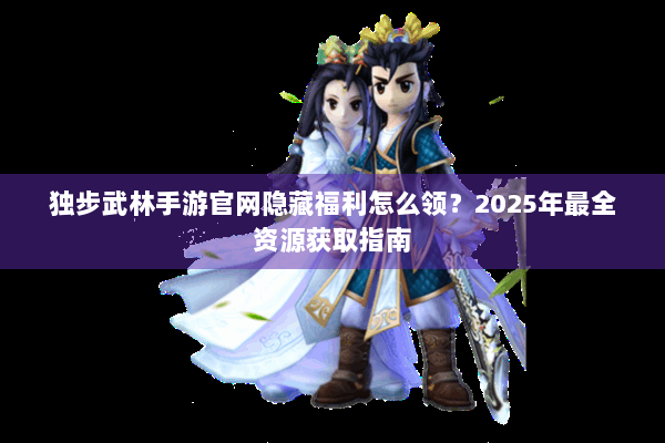独步武林手游官网隐藏福利怎么领？2025年最全资源获取指南