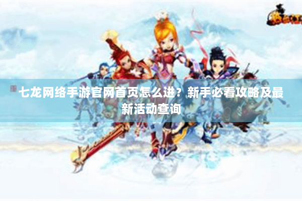七龙网络手游官网首页怎么进？新手必看攻略及最新活动查询