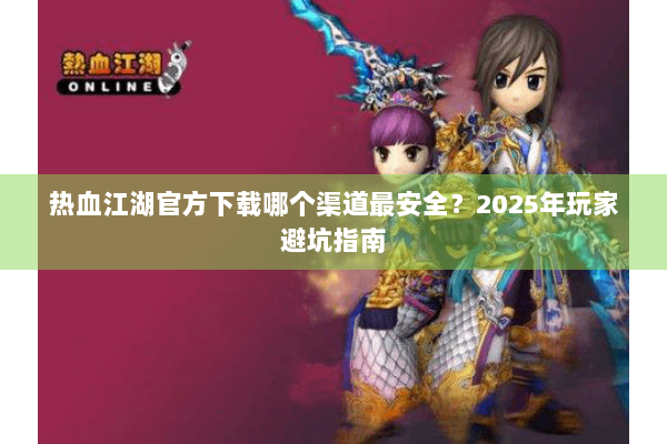 热血江湖官方下载哪个渠道最安全？2025年玩家避坑指南