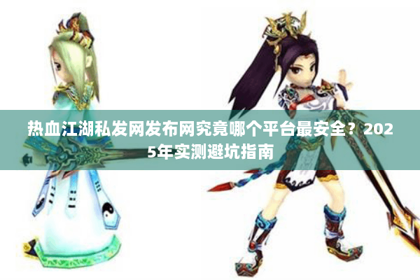热血江湖私发网发布网究竟哪个平台最安全？2025年实测避坑指南