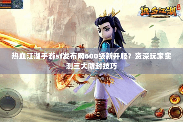 热血江湖手游sf发布网600级新开服？资深玩家实测三大防封技巧