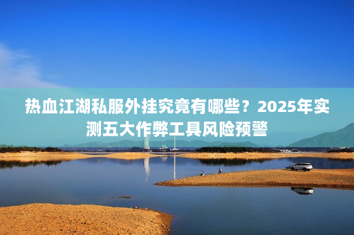 热血江湖私服外挂究竟有哪些？2025年实测五大作弊工具风险预警