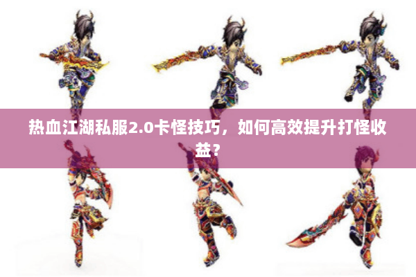 热血江湖私服2.0卡怪技巧，如何高效提升打怪收益？