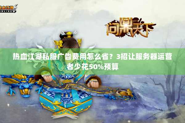 热血江湖私服广告费用怎么省？3招让服务器运营者少花50%预算