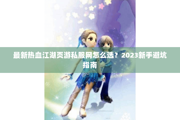 最新热血江湖页游私服网怎么选？2023新手避坑指南