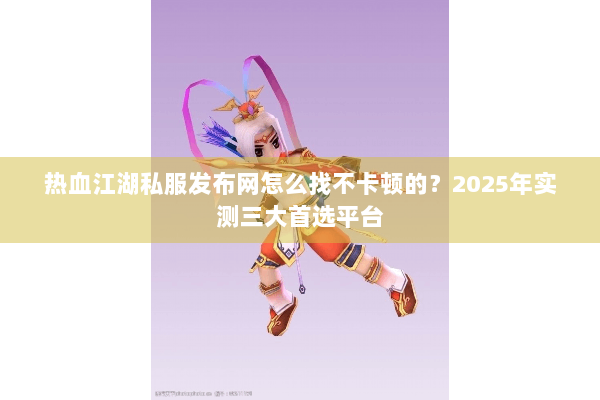 热血江湖私服发布网怎么找不卡顿的？2025年实测三大首选平台