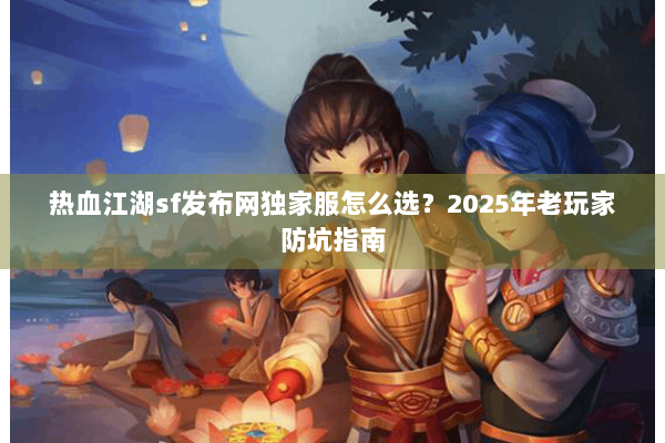 热血江湖sf发布网独家服怎么选？2025年老玩家防坑指南