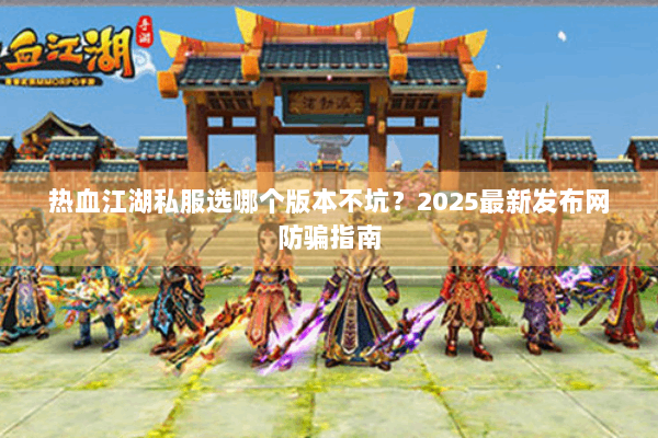 热血江湖私服选哪个版本不坑？2025最新发布网防骗指南