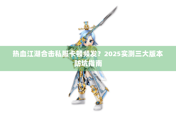 热血江湖合击私服卡顿频发？2025实测三大版本防坑指南
