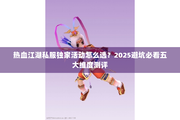 热血江湖私服独家活动怎么选？2025避坑必看五大维度测评