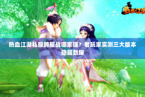 热血江湖私服跨服战哪家强？老玩家实测三大版本隐藏数据