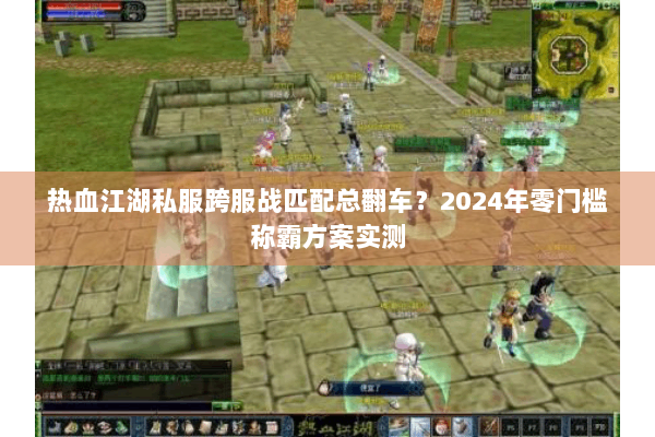 热血江湖私服跨服战匹配总翻车？2024年零门槛称霸方案实测