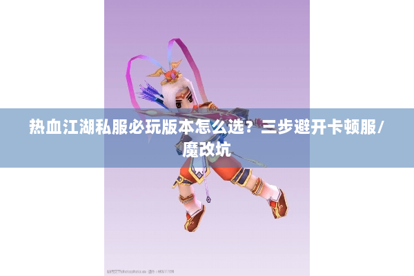 热血江湖私服必玩版本怎么选？三步避开卡顿服/魔改坑