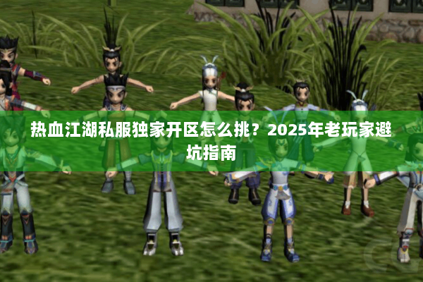 热血江湖私服独家开区怎么挑？2025年老玩家避坑指南