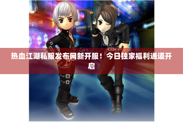 热血江湖私服发布网新开服！今日独家福利通道开启