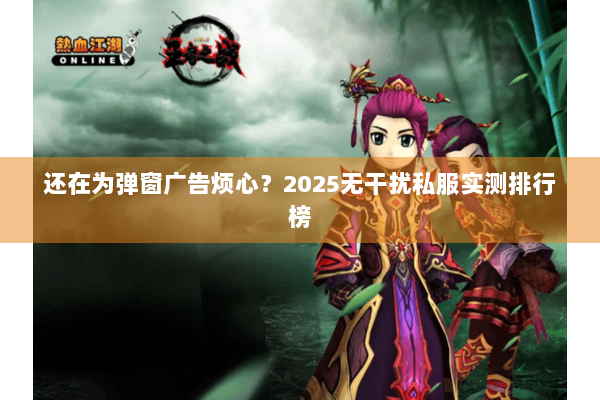 还在为弹窗广告烦心？2025无干扰私服实测排行榜