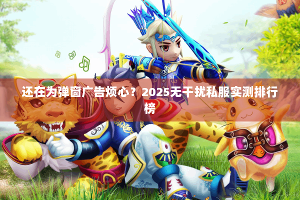 还在为弹窗广告烦心？2025无干扰私服实测排行榜