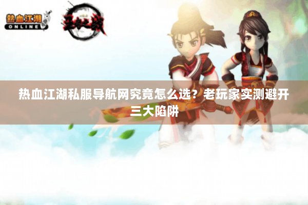 热血江湖私服导航网究竟怎么选？老玩家实测避开三大陷阱