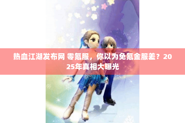 热血江湖发布网 零氪服，你以为免氪金服差？2025年真相大曝光