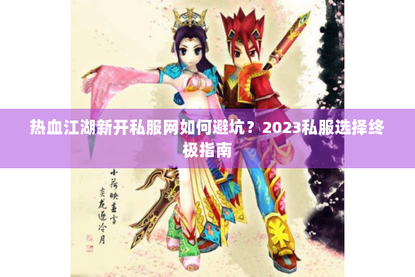 热血江湖新开私服网如何避坑？2023私服选择终极指南