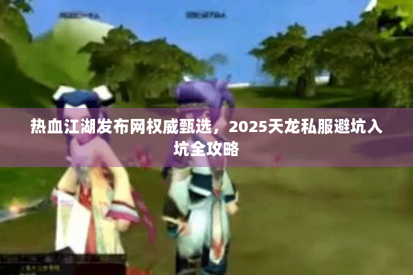 热血江湖发布网权威甄选，2025天龙私服避坑入坑全攻略