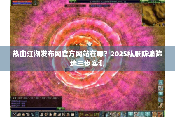 热血江湖发布网官方网站在哪？2025私服防骗筛选三步实测