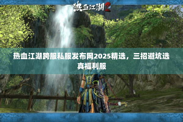 热血江湖跨服私服发布网2025精选，三招避坑选真福利服