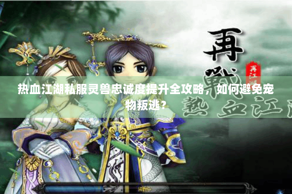 热血江湖私服灵兽忠诚度提升全攻略，如何避免宠物叛逃？