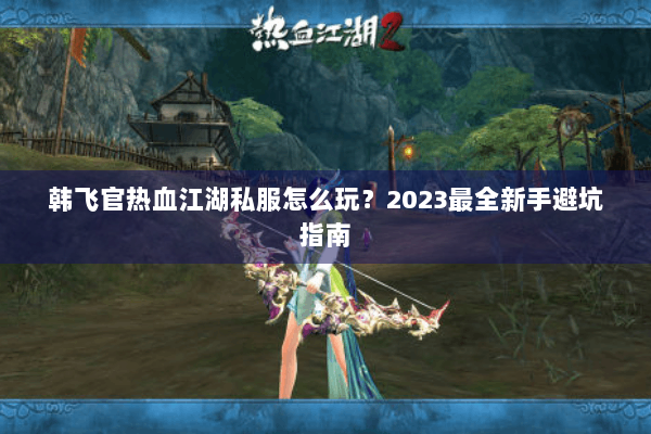 韩飞官热血江湖私服怎么玩？2023最全新手避坑指南