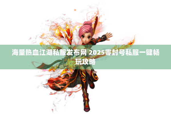 海量热血江湖私服发布网 2025零封号私服一键畅玩攻略