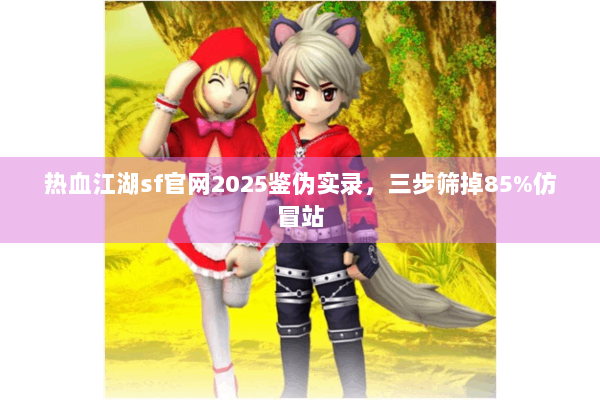 热血江湖sf官网2025鉴伪实录，三步筛掉85%仿冒站