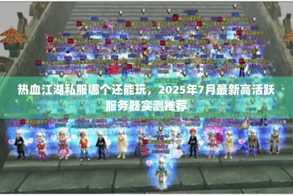 热血江湖私服哪个还能玩，2025年7月最新高活跃服务器实测推荐