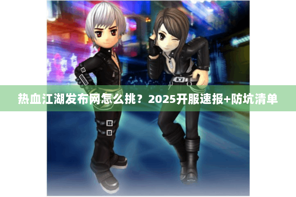 热血江湖发布网怎么挑？2025开服速报+防坑清单